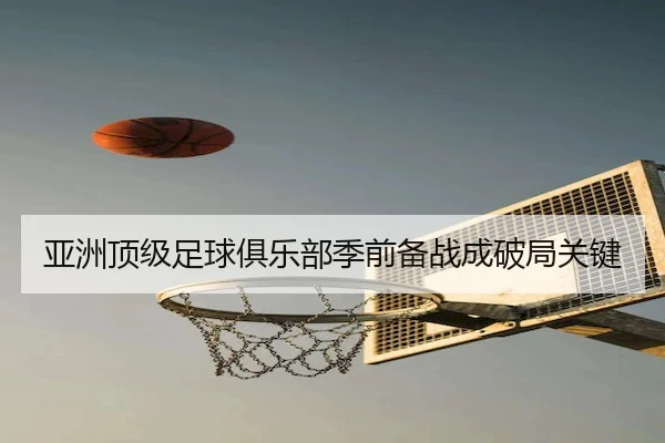 亚洲顶级足球俱乐部季前备战成破局关键